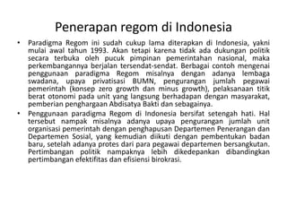 ParadigmaRegominisudahcukup lama diterapkandi Indonesia, yaknimulaiawaltahun 1993. Akantetapikarenatidakadadukunganpolitiksecaraterbukaolehpucukpimpinanpemerintahannasional, makaperkembangannyaberjalantersendat-sendat. BerbagaicontohmengenaipenggunaanparadigmaRegommisalnyadenganadanyalembagaswadana, upayaprivatisasi BUMN, penguranganjumlahpegawaipemerintah (konsep zero growth dan minus growth), pelaksanaantitikberatotonomipada unit yang langsungberhadapandenganmasyarakat, pemberianpenghargaanAbdisatyaBaktidansebagainya.PenggunaanparadigmaRegomdi Indonesia bersifatsetengahhati. Hal tersebutnampakmisalnyaadanyaupayapenguranganjumlah unit organisasipemerintahdenganpenghapusanDepartemenPenerangandanDepartemenSosial, yang kemudiandiikutidenganpembentukanbadanbaru, setelahadanyaprotesdariparapegawaidepartemenbersangkutan. Pertimbanganpolitiknampaknyalebihdikedepankandibandingkanpertimbanganefektifitasdanefisiensibirokrasi. Penerapan regom di Indonesia