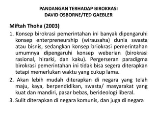 PANDANGAN TERHADAP BIROKRASI DAVID OSBORNE/TED GAEBLERMiftahThoha (2003)1. Konsepbirokrasipemerintahaninibanyakdipengaruhikonsepenterpreneurship (wirausaha) duniaswastaataubisnis, sedangkankonsepbriokrasipemerintahanumumnyadipengaruhikonsepweberian (birokrasirasional, hirarki, dankaku). Pergerseranparadigmabirokrasipemerintahaninitidakbisasegeraditerapkantetapimemerlukanwaktuyang cukuplama.2. Akanlebihmudahditerapkandinegara yang telahmaju, kaya, berpendidikan, swasta/ masyarakat yang kuat dan mandiri, pasar bebas, berideologi liberal.3. Sulit diterapkan di negara komunis, dan juga di negara