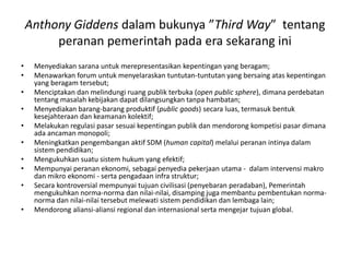 Menyediakan sarana untuk merepresentasikan kepentingan yang beragam;Menawarkan forum untuk menyelaraskan tuntutan-tuntutan yang bersaing atas kepentingan yang beragam tersebut;Menciptakan dan melindungi ruang publik terbuka (open public sphere), dimana perdebatan tentang masalah kebijakan dapat dilangsungkan tanpa hambatan;Menyediakan barang-barang produktif (public goods) secara luas, termasuk bentuk kesejahteraan dan keamanan kolektif;Melakukan regulasi pasar sesuai kepentingan publik dan mendorong kompetisi pasar dimana ada ancaman monopoli;Meningkatkan pengembangan aktif SDM (human capital) melalui peranan intinya dalam sistem pendidikan;Mengukuhkan suatu sistem hukum yang efektif;Mempunyai peranan ekonomi, sebagai penyedia pekerjaan utama -  dalam intervensi makro dan mikro ekonomi - serta pengadaan infra struktur;Secara kontroversial mempunyai tujuan civilisasi (penyebaran peradaban), Pemerintah mengukuhkan norma-norma dan nilai-nilai, disamping juga membantu pembentukan norma-norma dan nilai-nilai tersebut melewati sistem pendidikan dan lembaga lain;Mendorong aliansi-aliansi regional dan internasional serta mengejar tujuan global. Anthony Giddens dalam bukunya ”Third Way”  tentang peranan pemerintah pada era sekarang ini
