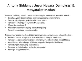 Menurut Giddens,   unsur - unsur  dalam  negara  demokrasi  mutakhir adalah :Devolusi, yakni desentralisasi penyelenggaraan pemerintahan;Demokratisasi ganda, yakni struktur dan kultur;Pembaruan ruang publik, yakni transparansi;Efisiensi administratif;Mekanisme demokrasi yang bersifat langsung;Pemerintah sebagai manajer resiko.Tentang masyarakat madani, Giddens menyarankan unsur-unsur sebagai berikut :Pemerintah dan masyarakat madani dalam hubungan kemitraan;Pembaruan satuan masyarakat lokal melalui membudayakan inisiatif lokal;Keterlibatan sektor ketiga (LSM atau organisasi-organisasi nirlaba);Perlindungan atas ruang publik lokal;Pencegahan kriminalitas berbasis masyarakat;Keluarga yang demokratis.Antony Giddens : Unsur Negara  Demokrasi & Masyarakat Madani