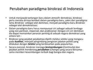 Untukmenjawabtantanganbarudalamatmosfirdemokrasi, birokrasiperlumenatadirinyakembalidalamparadigmabaru, yaknidariparadigma lama Birokrasisebagaialatdominasi, menjadiparadigmabaruBirokrasisebagaialatdemokratisasi.Dalamparadigmabaruharusmempunyaicirisebagaisebuahlembaga yang non-partisan, imparsial, danprofesional. Denganciri-ciridemikiandiadapatmemainkanperananpentingdisebuahnegarademokrasi yang antara lain :Birokrasi yang pejabat-pejabatnyadipilihmelaluiseleksi yang mengacupadakualitas, menjadipengimbangpengisianjabatanpolitik yang dilakukandenganSeleksi yang berdasarkanpadapopularitas.Secaraesensial, birokrasimenjagakesinambungan (Continuity) danpejabatpolitikmendorongperubahan (Change) yang secarabersama-samamemberikeseimbanganterbaikbagibangsadannegara.Perubahanparadigmabirokrasidi Indonesia
