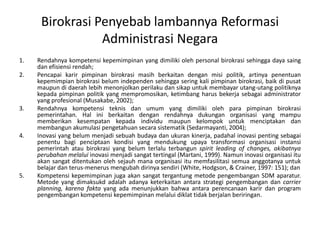 Rendahnyakompetensikepemimpinan yang dimilikioleh personal birokrasisehinggadayasaing dan efisiensirendah;Pencapaikarirpimpinanbirokrasimasihberkaitandenganmisipolitik, artinyapenentuankepemimpianbirokrasibelumindependensehinggaseringkali pimpinanbirokrasi, baikdipusatmaupundidaerahlebihmenonjolkanperilakudansikapuntukmembayarutang-utangpolitiknyakepadapimpinanpolitik yang mempromosikan, ketimbangharusbekerjasebagai administrator yang profesional(Musakabe, 2002);Rendahnyakompetensiteknisdanumum yang dimilikiolehparapimpinanbirokrasipemerintahan. Hal iniberkaitandenganrendahnyadukunganorganisasiyang mampumemberikankesempatankepadaindividumaupunkelompokuntukmenciptakandanmembangunakumulasipengetahuansecarasistematik(Sedarmayanti, 2004);Inovasiyang belummenjadisebuahbudayadanukurankinerja, padahalinovasipentingsebagaipenentubagipenciptaankondisi yang mendukungupaya transformasi organisasi instansi pemerintah atau birokrasi yang belum terlaluterbangunspirit leading of changes, akibatnyaperubahanmelaluiinovasimenjadisangattertingal (Martani, 1999). Namuninovasiorganisasiituakan sangat ditentukan oleh sejauh mana organisasi itu memfasilitasi semua anggotanyauntukbelajardanterus-menerusmengubahdirinyasendiri (White, Hodgson, & Crainer, 1997: 151); danKompetensi kepemimpinan juga akan sangat tergantung metode pengembanganSDM aparatur. Metode yang dimaksukdadalahadanyaketerkaitanantarastrategipengembangandancarrier planning, karenafaktayang adamenunjukkanbahwaantaraperencanaankarirdanprogram pengembangankompetensikepemimpinanmelaluidiklattidakberjalanberiringan.BirokrasiPenyebablambannyaReformasiAdministrasi Negara