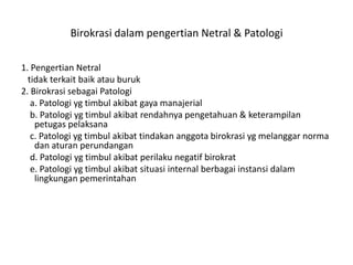 Birokrasi dalam pengertian Netral & Patologi1. PengertianNetraltidakterkaitbaikatauburuk2. BirokrasisebagaiPatologi    a. Patologiygtimbulakibatgayamanajerial    b. Patologiygtimbulakibatrendahnyapengetahuan & keterampilanpetugaspelaksana    c. Patologiygtimbulakibattindakananggotabirokrasiygmelanggarnormadanaturanperundangan    d. Patologiygtimbulakibatperilakunegatifbirokrat    e. Patologiygtimbulakibatsituasi internal berbagaiinstansidalamlingkunganpemerintahan