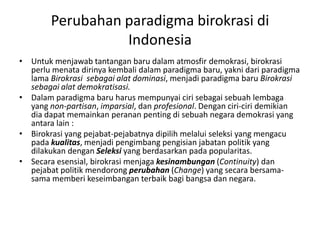 Untuk menjawab tantangan baru dalam atmosfir demokrasi, birokrasi perlu menata dirinya kembali dalam paradigma baru, yakni dari paradigma lama Birokrasi  sebagai alat dominasi, menjadi paradigma baru Birokrasi sebagai alat demokratisasi.Dalam paradigma baru harus mempunyai ciri sebagai sebuah lembaga yang non-partisan, imparsial, dan profesional. Dengan ciri-ciri demikian dia dapat memainkan peranan penting di sebuah negara demokrasi yang antara lain :Birokrasi yang pejabat-pejabatnya dipilih melalui seleksi yang mengacu pada kualitas, menjadi pengimbang pengisian jabatan politik yang dilakukan dengan Seleksi yang berdasarkan pada popularitas.Secara esensial, birokrasi menjaga kesinambungan (Continuity) dan pejabat politik mendorong perubahan (Change) yang secara bersama-sama memberi keseimbangan terbaik bagi bangsa dan negara.Perubahan paradigma birokrasi di Indonesia