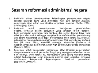 SasaranreformasiadministrasinegaraReformasiuntukpenyempurnaankelembagaanpemerintahannegarasebagai leverage point yang mewadahinilaidanperilakubirokrasipemerintahataukultur dan struktur organisasi birokrasi (Thoha, 2004; Sarundajang, 2003);Reformasiuntukpenyempurnaanmanajemenpemerintahannegara, termasuksistempelayanan yang terkesanmasihberbelit-belit, pemberianpelayanan yang lamban, danseringdenganbiaya yang tidakjelasdanmahalsehinggamenyebabkaninefisiensidanpotensi yang adadalammasyarakattidakdapatberkembang. Olehkarenaitu, orientasiadministrasinegaraadalahcreativity government that works better and cost less (Al Gore, 1993), memilikisemangatwirausaha (Orsborne & Gaebler, 1991: 25); danmenghasilkanhigh quality public goods and service (Drucker, 1995); Reformasi untuk peningkatan kompetensi SDM birokrasi pemerintahan dengan menatakembaliperandanfungsi yang seyogyanyadiembansecarabaikolehnya. Olehkarenaitu, key-leverage yang paling mungkinefektifadalahterbangunnyasecarsistematispotensiinsanaparatur, termasukdidalamnyakompetensi kepemimpinan birokrasi pemerintah (Saparinah, 2004: 16).