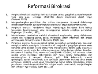 ReformasiBirokrasiPimpinanbirokrasisebaiknyalahirdariprosesseleksi yang baikdanpenempatanyang baik pula, sehinggaefektivitasdalammemimpindapattinggi (Stewart, 1976);Mengembangkanpendidikandanlatihanmanajemen, termasukdidalamnyadiklatkepemimpinangunapeningkatanefektivitasorganisasipemerintahan;Pimpinanbirokrasihendaknyadapatmembangunkesadaranbarubahwatantangankepemimpinan yang sesungguhnyaadalahcepatnyaperubahanlingkungan(Prahalad, 1993);Membiasakanperubahanmelaluisituasional engineering, yang didalamnyaantaralain: tanggungjawab, posisi, modifikasisisteminformasi, danprosesperencanaan formal (Fieldler & Chemers, 1982); danPimpinanbirokrasiharusmengikutisetiapperubahan, pembaharuan, danakanmengikutiselaluparadigmabarurealitasdimasyarakat yang dipimpinnya, sertabersama-samadenganorang-orang yang mengikutinyadalamsuatuorganisasipemerintahuntukselalubersediamenanggungrisikodariperubahantersebut. (Osborne & Gaebler, 358), menurut Covey (1993: 302-303), haltersebutdalamrangkauntukmencapaikeberhasilandanharusselalumengadakandanmensinergikan 4 (empat) dimensi, yaitufisik (ekonomi), mental (psikologis), sosial (emosional), dan spriritual (penemuanmakna) sertaantara pemimpin bersama orang yang mengikutinya harus selalu menjadikanprosesperubahandanrisikoperubahan’ itusebagai media untukselalumenjadi bagian dari ‘belajar’-nya (Harefa, 2000: 155-156).