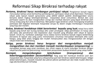 ReformasiSikapBirokrasiterhadaprakyatPertama, birokrasiharusmembangunpartisipasirakyat. Pengalamanbanyaknegaramenunjukanbahwauntukberhasilnyapembangunan, partisipasirakyatamatdiperlukan. Partisipasi rakyat pada lapisan bawah (grassroots) yang efektifadalahapabiladiselenggarakansecarabersamadalamlingkupkelompok-kelompomasyarakat (local comunities). Bentukdancarapartisipasisepertiituakanmenghasilkansinergidanmanfaatekonomi yang dapat dinikmati oleh semua orang yang ikut sertadidalamnya. Merupakantugasbirokrasiuntukmerangsangterjadinyapartisipasidankegiatankelompokmasyarakat serupa itu dalam rangka membangun masyarakat yang maju dan mandiri.Kedua, birokrasi hendaknya tidak berorientasi  kepada yang kuat, tetapiharuslebihkepada yang lemahdan kurang berdaya (the under privileged). Sikap pemilihakan ini hanya akan ada kalau ada pemahaman dan kepedulianakanmasalah yang dihadapiolehrakyatdilapisanbawah. Unutkitu, hambatanpsikologisharusdiatasikarenabirokrasibanyaknegaraberkembang (terutamadilapisanatas yang justrumenentukan) umumnyamerupakankelompok elite suatubangsa, yang tidakselalutanggapdanmudahmenyesuaikanataumengasosiasikandiridenganrakyatmiskindanterbelakang.Ketiga, peran birokrasi harus bergeser dari mengendalikanmenjadimengarahkandandarimemberimenjadimemberdayakan (empowering). Inimerupakankonsep yang amat mendasar, dan untuk negara di mana hubungan birokrasi dengan rakyat bersifat paternal (patronizing) memerlukanpenyesuaianbudayabirokrasiyang cukuphakiki.Keempat, mengembangkanketerbukaan(transparancy) dankebertanggunjawaban (accountability). Yang acap kali membuatbirokrasijauhdarimasyarakatataumasyarakat yang harusdilayanainyajauhdaribirokrasiadalahketertutupan. Sebgaiakibatketertutupan, masalahmasalahdanpikiran-pikiranpembahruandantidakmudahditerima. Jugaadakecemburuanterhadap