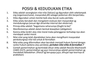 POSISI & KEDUDUKAN ETIKA Etikaadalahserangkaiannilai-nilai (Values) ygdigunakanolehsekelompok org (organisasi/sosial, masyarakat,dll) sebagaipedomandlmberperilaku.EtikadigunakanuntukmenilaibaikatauburuksuatuperilakuEtikaselaluberubahdanmengalamievaluasidarimasyarakatygmendukungnya (sesuaidgndinamika internal daneksternal)Prinsipetikaadalah “bagaimanaseharusnya (Ought to be)”Manifestasinyaadalahdalambentukkewajiban (obligation)Karenaetikaterdiriatasnilai moral makapelanggaranterhadap-nyaakanmendapatsanksi moral.Nilai-nilai yang telahdipraktekan lama akanmengilhamimasyarakatpendukungnyanilaitsbuntukdiformalkanNilaietika yang diformalkanakanberubahmenjadihukum formal dengansanksihukum.(pidanaatauperdata), perlukannilaietikadiformalkan ? ContohpemerintahanygbertindakdiluaretikaadalahNiccolo Machiavelli (1469-1527), pemerintahanygjujurmenurutnyaadalahpemerintahanygmendekatikebodohan. (filosufygberupayajujur, dihujattapiteorinyadipraktekan)