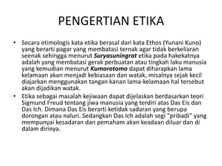 Secaraetimologiskataetikaberasaldarikata Ethos (YunaniKuno) yang berartipagar yang membatasiternak agar tidakberkeliaranseenaksehinggamenurutSuryasuningratetikapadahakekatnyaadalah yang membatasigerakperbuatanatautingkahlakumanusia yang kemudianmenurutKumorotomodapatdiharapkan lama kelamaanakanmenjadikebiasaandanwatak, misalnyasejakkecildiajarkanmenggunakantangankanan lama-kelamaanhaltersebutakandijadikanwatak.Etikasebagaimasalahkejiwaandapatdijelaskanberdasarkanteori Sigmund Freud tentangjiwamanusia yang terdiriatas Das Eisdan Das Ich. Dimana Das Eisberartiketidaksadaran yang berupadoronganataunaluri. Sedangkan Das Ichadalahsegi “pribadi” yang mempunyaikesadarandanpemahamakankeadaandiluardandidalamdirinya.PENGERTIAN ETIKA