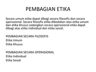 Secaraumumetikadapatdibagisecarafilosofisdansecaraoperasional. Secarafilosofisetikadibedakanatasetikaumumdanetikakhusussedangkansecaraoperasionaletikadapatdibagiatasetika individual danetikasosial.PEMBAGIAN SECARA FILOSOFISEtikaUmumEtikaKhusus PEMBAGIAN SECARA OPERASIONALEtika IndividualEtikaSosialPEMBAGIAN ETIKA