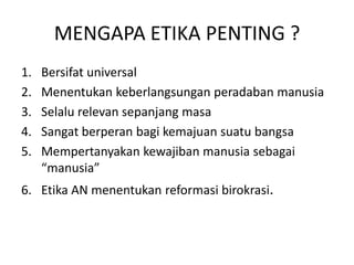 Bersifat universalMenentukankeberlangsunganperadabanmanusiaSelalurelevansepanjangmasaSangat berperan bagi kemajuan suatu bangsaMempertanyakankewajibanmanusiasebagai “manusia”Etika AN menentukanreformasibirokrasi.MENGAPA ETIKA PENTING ?