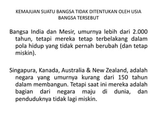Bangsa India dan Mesir, umurnya lebih dari 2.000 tahun, tetapi merekatetapterbelakangdalampola hidup yang tidak pernah berubah (dantetapmiskin).Singapura, Kanada, Australia & New Zealand, adalahnegara yang umurnya kurang dari 150 tahun dalammembangun. Tetapisaatinimereka adalah bagian dari negara maju di dunia, dan penduduknya tidaklagimiskin.KEMAJUAN SUATU BANGSA TIDAK DITENTUKAN OLEH USIABANGSA TERSEBUT