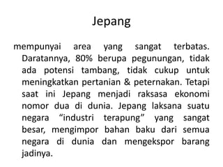 mempunyai area yang sangat terbatas. Daratannya, 80% berupapegunungan, tidakadapotensitambang, tidakcukupuntukmeningkatkanpertanian & peternakan. Tetapi saat ini Jepang menjadi raksasa ekonomi nomor dua di dunia. Jepang laksanasuatunegara “industriterapung” yang sangatbesar, mengimporbahanbakudarisemuanegara di dunia dan mengekspor barangjadinya.Jepang