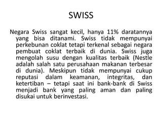 Negara Swiss sangat kecil, hanya 11% daratannya yang bisaditanami. Swiss tidakmempunyaiperkebunancoklattetapiterkenalsebagainegarapembuatcoklatterbaik di dunia. Swiss juga mengolah susu dengankualitasterbaik (Nestle adalahsalah satu perusahaan makanan terbesar di dunia). Meskipuntidakmempunyaicukupreputasidalamkeamanan, integritas, danketertiban – tetapisaatini bank-bank diSwiss menjadi bank yang paling aman dan paling disukaiuntukberinvestasi.SWISS