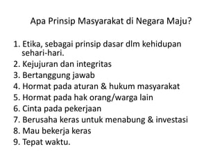 1. Etika, sebagaiprinsipdasardlmkehidupansehari-hari.2. Kejujurandanintegritas3. Bertanggungjawab4. Hormatpadaaturan & hukummasyarakat5. Hormat pada hak orang/warga lain6. Cintapadapekerjaan7. Berusahakerasuntukmenabung & investasi8. Mau bekerjakeras9. Tepatwaktu.ApaPrinsipMasyarakatdi Negara Maju?