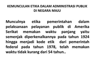 KEMUNCULAN ETIKA DALAM ADMINISTRASI PUBLIK DI NEGARA MAJUMunculnyaetikapemerintahandalampelaksanaanpelayananpublikdiAmerikaSerikatmemakanwaktupanjangyaitusemenjakdiperkenalkannyapadatahun 1924  hinggamenjadikodeetikdaripemerintah federal padatahun 1978, telahmemakanwaktutidakkurangdari 54 tahun..