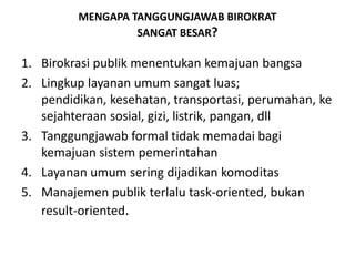 MENGAPA TANGGUNGJAWAB BIROKRATSANGAT BESAR?Birokrasi publik menentukan kemajuan bangsaLingkuplayananumumsangatluas; pendidikan, kesehatan, transportasi, perumahan, kesejahteraansosial, gizi, listrik, pangan, dllTanggungjawab formal tidakmemadaibagikemajuansistempemerintahanLayananumumseringdijadikankomoditasManajemen publik terlalu task-oriented, bukan result-oriented.