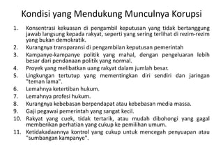 BEBERAPA PENGERTIAN UMUMKORUPSI : TindakPidanasebagaimanadimaksuddalamketentuanperaturanperundangan yang mengaturtindakpidanakorupsiKOLUSI : Permufakatanataukerjasamasecaramelawanhukumantarpenyelenggaranegaraatauantarapenyelenggaranegaradgnpihak lain yg mer5ugikan org lain, masyarakat, danataunegaraNEPOTISME : setiapperbuatanpenyelenggaranegarascrmelawanhukumygmenguntungkankepentingankeluarganyadanataukroninyadiataskepetinganmasyarakat, bangsadannegara (UU NO.28/1999 TENTANG PENYELENGGARAAN NEGARA YG BERSIH DAN BEBAS DARI KKN) BENTUK LAIN KORUPSI : PenyuapandanPemerasan