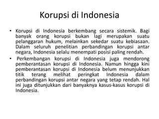 Kondisi yang MendukungMunculnyaKorupsiKonsentrasikekuasandipengambilkeputusan yang tidakbertanggungjawablangsungkepadarakyat, seperti yang seringterlihatdirezim-rezim yang bukandemokratik.KurangnyatransparansidipengambilankeputusanpemerintahKampanye-kampanyepolitik yang mahal, denganpengeluaranlebihbesardaripendanaanpolitik yang normal.Proyekyang melibatkanuangrakyatdalamjumlahbesar.Lingkungantertutup yang mementingkandirisendiridanjaringan "teman lama".Lemahnyaketertibanhukum.Lemahnyaprofesihukum.Kurangnyakebebasanberpendapatataukebebasan media massa.Gajipegawaipemerintah yang sangatkecil.Rakyat yang cuek, tidaktertarik, ataumudahdibohongi yang gagalmemberikanperhatian yang cukupkepemilihanumum.Ketidakadaannyakontrol yang cukupuntukmencegahpenyuapanatau "sumbangankampanye".
