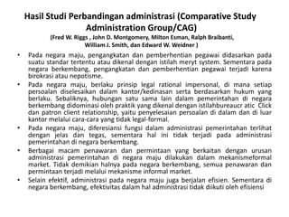 HasilStudiPerbandinganadministrasi (Comparative Study Administration Group/CAG)(Fred W. Riggs , John D. Montgomery, Milton Esman, Ralph Braibanti, William J. Smith, dan Edward W. Weidner )Padanegaramaju, pengangkatandanpemberhentianpegawaididasarkanpadasuatustandartertentuataudikenaldenganistilahmeryt system. Sementarapadanegaraberkembang, pengangkatandanpemberhentianpegawaiterjadikarenabirokrasiataunepotisme. Padanegaramaju, berlakuprinsip legal rational impersonal, dimanasetiappersoalandiselesaikandalamkantor/kedinasansertaberdasarkanhukum yang berlaku. Sebaliknya, hubungansatusama lain dalampemerintahandinegaraberkembangdidominasiolehpraktik yang dikenaldenganistilahbureaucratic  Click dan patron client relationship, yaitupenyelesaianpersoalandidalamdandiluarkantormelaluicara-cara yang tidak legal-formal. Padanegaramaju, diferesiansifungsidalamadministrasipemerintahanterlihatdenganjelasdantegas, sementarahalinitidakterjadipadaadministrasipemerintahandinegaraberkembang. Berbagaimacampenawarandanpermintaan yang berkaitandenganurusanadministrasipemerintahandinegaramajudilakukandalammekanismeformal market. Tidakdemikianhalnyapadanegaraberkembang, semuapenawarandanpermintaanterjadimelaluimekanisme informal market. Selainefektif, administrasipadanegaramajujugaberjalanefisien. Sementaradinegaraberkembang, efektivitasdalamhaladministrasitidakdiikutiolehefisiensi