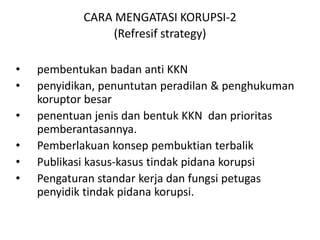 ORDE BARU  : DasarHukum: UU 3 tahun 1971Korupsiordebarudimulaidaripenguasaantentaraatasbisnis-bisnisstrategis.ORDE REFORMASI :  DasarHukum: UU 31 tahun 1999, UU 20 tahun2001 Pemberantasankorupsidi Indonesia saatinidilakukanolehbeberapainstitusi:Tim Tastipikor (TindakPidanaKorupsi)KPK (KomisiPemberantasanKorupsi)KepolisianKejaksaanBPKPLembaganon-pemerintah: Media massaOrganisasimassa (mis: ICW)