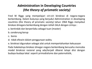 Administration in Developing Countries (the theory of prismatic society)Fred W Riggs yang mempelajariciri-ciribirokrasidinegara-negaraberkembang. Dalambukunya yang berjudul Administration in developing countries (the theory of prismatic society) tahun 1964 Riggs menyebutbirokasidinegaraberkembangdenganistilah SALA dengancirinya :a. bertindakdanberperilakusebagaituan (master)b. cenderungkorupc.  borosd.  tidakefeseindalampenggunaanwaktue.birokrasidigunakansebagaialatuntukmempertahankankekuasaanPadahakekatnyabirokasidinegar-negaraberkembangberusahamencoba model birokrasirasional yang ada/terjadidibarattetapidiisidenganbudaya-budayalokalsepertiprimodialismedanpaternalistik,