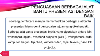 PENGUASAAN BERBAGAI ALAT
BANTU PRESENTASI DENGAN
BAIK
seorang pembicara mampu memanfaatkan berbagai alat bantu
presentasi bisnis demi pencapaian tujuan yang dikehendaki.
Berbagai alat bantu presentasi bisnis yang digunakan antara lain;
whiteboard, spidol, overhead projector (OHP), transparansi, slide,
komputer, bagan, flip chart, kamera video, tape, televisi, dan LCD
projector.
Back
 