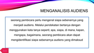 MENGANALISIS AUDIENS
seorang pembicara perlu mengenal siapa sebenarnya yang
menjadi audiens. Melalui pendekatan bertanya dengan
menggunakan kata tanya seperti; apa, siapa, di mana, kapan,
mengapa, bagaimana, seorang pembicara akan dapat
mengidentifikasi siapa sebenarnya audiens yang dimaksud
Back
 
