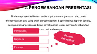 2. PENGEMBANGAN PRESENTASI
Di dalam presentasi bisnis, audiens pada umumnya sudah siap untuk
mendengarkan apa yang akan dipresentasikan. Seperti halnya laporan tertulis,
sebagian besar presentasi bisnis dimaksudkan untuk memenuhi kebutuhan
informasi dari audiensnya.
Pembukaan
Bagian Isi
Penutup
 