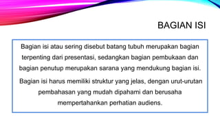 BAGIAN ISI
Bagian isi atau sering disebut batang tubuh merupakan bagian
terpenting dari presentasi, sedangkan bagian pembukaan dan
bagian penutup merupakan sarana yang mendukung bagian isi.
Bagian isi harus memiliki struktur yang jelas, dengan urut-urutan
pembahasan yang mudah dipahami dan berusaha
mempertahankan perhatian audiens.
 