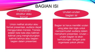 BAGIAN ISI
Penekanan
struktur atau
format
Untuk melihat struktur atau
format presentasi, audiens dapat
menggunakan transisi. Transisi
adalah kata kata atau kalimat-
kalimat yang menghubungkan
kalimat lainnya atau bagian-
bagian dalam presentasi.
Urutan-urutan
bagian isi
Bagian isi harus memiliki urutan
yang jelas dan logis untuk
mempermudah audiens dalam
memahami presentasi. Urutan –
urutan bagian isi akan
berhubungan dengan pola
organisasi pokok pikiran.
 