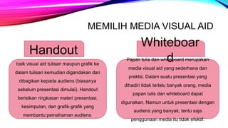 MEMILIH MEDIA VISUAL AID
Handout
baik visual aid tulisan maupun grafik ke
dalam tulisan kemudian digandakan dan
dibagikan kepada audiens (biasanya
sebelum presentasi dimulai). Handout
berisikan ringkasan materi presentasi,
kesimpulan, dan grafik-grafik yang
membantu pemahaman audiens.
Whiteboar
d
Papan tulis dan whiteboard merupakan
media visual aid yang sederhana dan
praktis. Dalam suatu presentasi yang
dihadiri tidak terlalu banyak orang, media
papan tulis dan whiteboard dapat
digunakan. Namun untuk presentasi dengan
audiens yang banyak, tentu saja
penggunaan media itu tidak efektif.
 