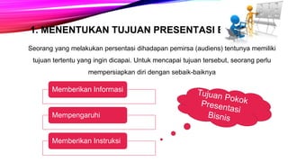 1. MENENTUKAN TUJUAN PRESENTASI BISNIS
Seorang yang melakukan persentasi dihadapan pemirsa (audiens) tentunya memiliki
tujuan tertentu yang ingin dicapai. Untuk mencapai tujuan tersebut, seorang perlu
mempersiapkan diri dengan sebaik-baiknya
Memberikan Informasi
Mempengaruhi
Memberikan Instruksi
 