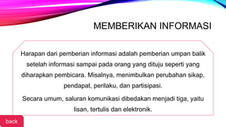 MEMBERIKAN INFORMASI
Harapan dari pemberian informasi adalah pemberian umpan balik
setelah informasi sampai pada orang yang dituju seperti yang
diharapkan pembicara. Misalnya, menimbulkan perubahan sikap,
pendapat, perilaku, dan partisipasi.
Secara umum, saluran komunikasi dibedakan menjadi tiga, yaitu
lisan, tertulis dan elektronik.
back
 
