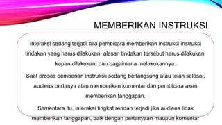 MEMBERIKAN INSTRUKSI
Interaksi sedang terjadi bila pembicara memberikan instruksi-instruksi
tindakan yang harus dilakukan, alasan tindakan tersebut harus dilakukan,
kapan dilakukan, dan bagaimana melakukannya.
Saat proses pemberian instruksii sedang berlangsung atau telah selesai,
audiens bertanya atau memberikan komentar dan pembicara akan
memberikan tanggapan.
Sementara itu, interaksi tingkat rendah terjadi jika audiens tidak
memberikan tanggapan, baik dengan pertanyaan maupun komentar
 