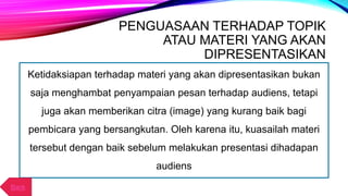 PENGUASAAN TERHADAP TOPIK
ATAU MATERI YANG AKAN
DIPRESENTASIKAN
Ketidaksiapan terhadap materi yang akan dipresentasikan bukan
saja menghambat penyampaian pesan terhadap audiens, tetapi
juga akan memberikan citra (image) yang kurang baik bagi
pembicara yang bersangkutan. Oleh karena itu, kuasailah materi
tersebut dengan baik sebelum melakukan presentasi dihadapan
audiens
Back
 