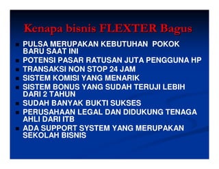 Kenapa bisnis FLEXTER Bagus
PULSA MERUPAKAN KEBUTUHAN POKOK
BARU SAAT INI
POTENSI PASAR RATUSAN JUTA PENGGUNA HP
TRANSAKSI NON STOP 24 JAM
SISTEM KOMISI YANG MENARIK
SISTEM BONUS YANG SUDAH TERUJI LEBIH
DARI 2 TAHUN
SUDAH BANYAK BUKTI SUKSES
PERUSAHAAN LEGAL DAN DIDUKUNG TENAGA
AHLI DARI ITB
ADA SUPPORT SYSTEM YANG MERUPAKAN
SEKOLAH BISNIS
 