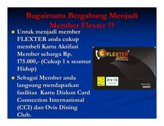 Bagaimana Bergabung Menjadi
        Member Flexter ??
Untuk menjadi member
FLEXTER anda cukup
membeli Kartu Aktifasi
Member seharga Rp.
175.000,- (Cukup 1 x seumur
Hidup)
Sebagai Member anda
langsung mendapatkan
fasilitas Kartu Diskon Card
Connection Internasional
(CCI) dan Ovis Dining
Club.
 