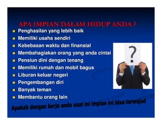 APA IMPIAN DALAM HIDUP ANDA ?
Penghasilan yang lebih baik
Memiliki usaha sendiri
Kebebasan waktu dan finansial
Membahagiakan orang yang anda cintai
Pensiun dini dengan tenang
Memiliki rumah dan mobil bagus
Liburan keluar negeri
Pengembangan diri
Banyak teman
Membantu orang lain
 