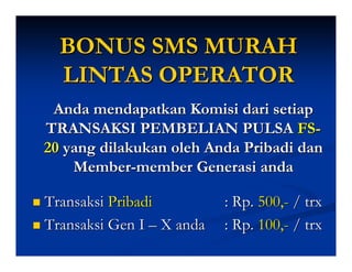 BONUS SMS MURAH
  LINTAS OPERATOR
 Anda mendapatkan Komisi dari setiap
TRANSAKSI PEMBELIAN PULSA FS-
20 yang dilakukan oleh Anda Pribadi dan
    Member-member Generasi anda

Transaksi Pribadi          : Rp. 500,- / trx
Transaksi Gen I – X anda   : Rp. 100,- / trx
 