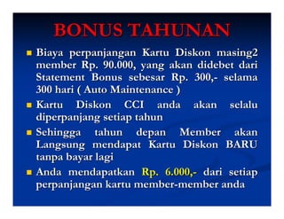 BONUS TAHUNAN
Biaya perpanjangan Kartu Diskon masing2
member Rp. 90.000, yang akan didebet dari
Statement Bonus sebesar Rp. 300,- selama
300 hari ( Auto Maintenance )
Kartu Diskon CCI anda akan selalu
diperpanjang setiap tahun
Sehingga tahun depan Member akan
Langsung mendapat Kartu Diskon BARU
tanpa bayar lagi
Anda mendapatkan Rp. 6.000,- dari setiap
perpanjangan kartu member-member anda
 