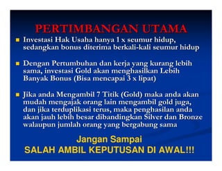 PERTIMBANGAN UTAMA
Investasi Hak Usaha hanya 1 x seumur hidup,
sedangkan bonus diterima berkali-kali seumur hidup

Dengan Pertumbuhan dan kerja yang kurang lebih
sama, investasi Gold akan menghasilkan Lebih
Banyak Bonus (Bisa mencapai 3 x lipat)

Jika anda Mengambil 7 Titik (Gold) maka anda akan
mudah mengajak orang lain mengambil gold juga,
dan jika terduplikasi terus, maka penghasilan anda
akan jauh lebih besar dibandingkan Silver dan Bronze
walaupun jumlah orang yang bergabung sama
         Jangan Sampai
SALAH AMBIL KEPUTUSAN DI AWAL!!!
 