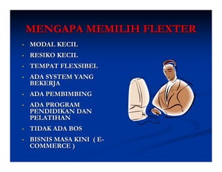 MENGAPA MEMILIH FLEXTER
•   MODAL KECIL
•   RESIKO KECIL
•   TEMPAT FLEXSIBEL
•   ADA SYSTEM YANG
    BEKERJA
•   ADA PEMBIMBING
•   ADA PROGRAM
    PENDIDIKAN DAN
    PELATIHAN
•   TIDAK ADA BOS
•   BISNIS MASA KINI ( E-
    COMMERCE )
 