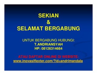 SEKIAN
          &
  SELAMAT BERGABUNG

     UNTUK BERGABUNG HUBUNGI:
          T.ANDRIANSYAH
          HP: 08126314664

  ATAU DAFTAR ONLINE DI WEBSITE:
www.inovasiflexter.com/?id=andrimandala
 