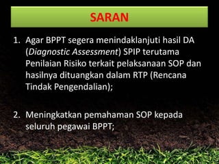 SARAN
1. Agar BPPT segera menindaklanjuti hasil DA
(Diagnostic Assessment) SPIP terutama
Penilaian Risiko terkait pelaksanaan SOP dan
hasilnya dituangkan dalam RTP (Rencana
Tindak Pengendalian);
2. Meningkatkan pemahaman SOP kepada
seluruh pegawai BPPT;

 
