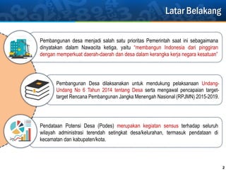 Latar Belakang
2
Pembangunan Desa dilaksanakan untuk mendukung pelaksanaan Undang-
Undang No 6 Tahun 2014 tentang Desa serta mengawal pencapaian target-
target Rencana Pembangunan Jangka Menengah Nasional (RPJMN) 2015-2019.
Pembangunan desa menjadi salah satu prioritas Pemerintah saat ini sebagaimana
dinyatakan dalam Nawacita ketiga, yaitu “membangun Indonesia dari pinggiran
dengan memperkuat daerah-daerah dan desa dalam kerangka kerja negara kesatuan”
Pendataan Potensi Desa (Podes) merupakan kegiatan sensus terhadap seluruh
wilayah administrasi terendah setingkat desa/kelurahan, termasuk pendataan di
kecamatan dan kabupaten/kota.
 