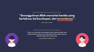 “Yaitu orang yang tidak menampakkan dirinya, tidak berambisi untuk
tampil di depan manusia, atau untuk ditunjuk oleh orang-orang atau
diperbincangkan oleh orang-orang.”
Dijelaskan oleh Syaikh Muhammad bin Shalih al-‘Utsaimin rahimahullah:
(Syarah Riyadish Shalihin, 629)
“Sesungguhnya Allah mencintai hamba yang
bertakwa, berkecukupan, dan tersembunyi.”
(HR. Muslim no. 2965)
Nabi Muhammad shallalalahu 'alaihi wa sallam pernah bersabda yang artinya:
 
