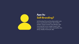 Apa itu
Self-Branding?
Self-Branding (Personal Branding) adalah suatu
kesan yang berkaitan dengan nilai, keahlian,
perilaku, maupun prestasi yang dibangun oleh
seseorang baik secara sengaja maupun tidak
sengaja dengan tujuan untuk menampilkan citra
dirinya. (Robby Firmansyah, dkk)
 