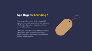 Apa Urgensi Branding?
Alasan yang paling penting dari branding adalah
bagaimana membuat masyarakat menjadi sadar akan
kehadiran brand tersebut serta pada produk dan
jasa yang ditawarkan.
Lebih lanjut, Kotler dan Gertner (2004) menyatakan
bahwa “brand dapat membedakan satu produk
dengan yang lainnya dan memberikan nilai tertentu
terhadap produk tersebut”.
 