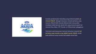 Contoh pembentukan branding yang terkenal adalah air
mineral AQUA. Sebagai minuman mineral pertama yang
muncul, AQUA lebih banyak dikenal oleh masyarakat
meskipun telah banyak merek lain yang muncul seperti air
mineral Cleo, Ades, VIT, Nestle, Le Mineral dan sebagainya.
Tak heran saat konsumen mencari minuman mineral, hal
pertama yang mereka ucap adalah merek AQUA, meski
pada akhirnya yang mereka beli adalah merek lain.
 